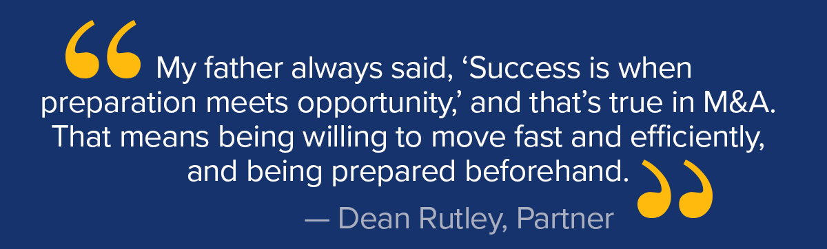 "My father always said, 'Success is when preparation meets opportunity,' and that's true in M&A. That means being willing to move fast and efficiently, and being prepared beforehand." Dean Rutley, Partner