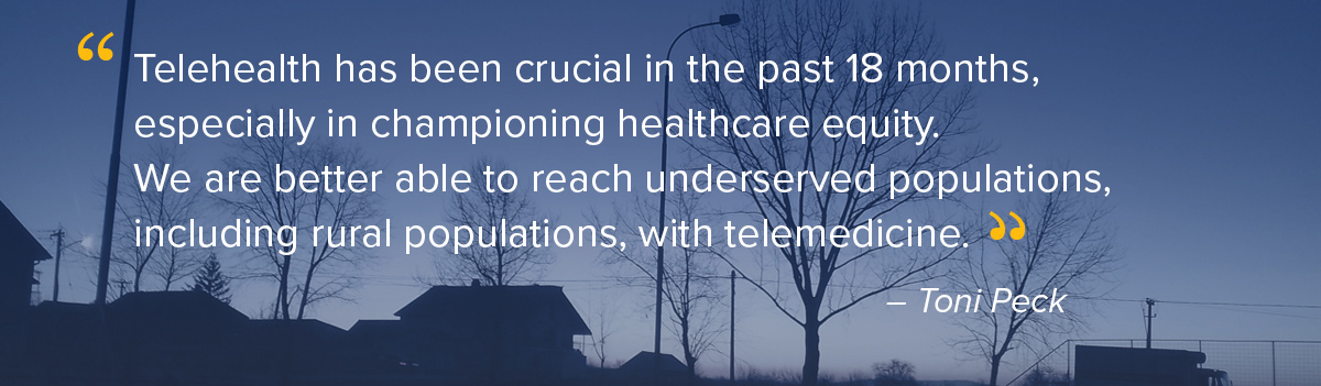 "Telehealth has been crucial in the past 18 months, especially in championing healthcare equity. We are better able to reach underserved populations, including rural populations, with telemedicine." - Toni Peck, Partner